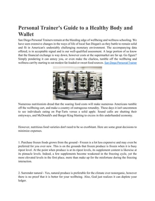 Personal Trainer's Guide to a Healthy Body and
Wallet
San Diego Personal Trainers remain at the bleeding edge of wellbeing and wellness schooling. We
have seen extensive changes in the ways of life of local San Diegan's as they battle to remain solid
and fit in American's undeniably challenging monetary environment. The accompanying data
offered, is in acceptable signal and is our well-qualified assessment. A large portion of us know
that the financial exchange is way down, however costs at the supermarket are far up. Go figure?
Simply pondering it can annoy you, or even make the clueless, tumble off the wellbeing and
wellness cart by starting to eat modest fat-loaded or sweet food sources. San Diego Personal Trainer
Numerous nutritionists dread that the soaring food costs will make numerous Americans tumble
off the wellbeing cart, and make a country of outrageous rotundity. These days it isn't uncommon
to see individuals eating on Pop-Tarts versus a solid apple. Sound cafés are shutting their
entryways, and McDonald's and Burger King blasting to excess in this underhanded economy.
However, nutritious food varieties don't need to be so exorbitant. Here are some great decisions to
minimize expenses.
1. Purchase frozen foods grown from the ground - Frozen is a lot less expensive and may even be
preferred for you over new. This is on the grounds that frozen produce is frozen when it is busy
ripest level. At the point when produce is at its ripest levels, its supplement content is likewise at
its pinnacle levels. Indeed, a few supplements become weakened in the freezing cycle, yet the
more elevated levels in the first place, more than make up for the misfortune during the freezing
interaction.
2. Surrender natural - Yes, natural produce is preferable for the climate over nonorganic, however
there is no proof that it is better for your wellbeing. Also, God just realizes it can deplete your
ledger.
 