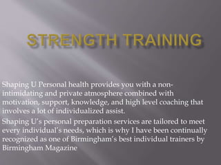 Shaping U Personal health provides you with a non-
intimidating and private atmosphere combined with
motivation, support, knowledge, and high level coaching that
involves a lot of individualized assist.
Shaping U’s personal preparation services are tailored to meet
every individual’s needs, which is why I have been continually
recognized as one of Birmingham’s best individual trainers by
Birmingham Magazine
 