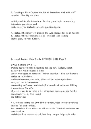 3. Develop a list of questions for an interview with this staff
member. Identify the time
anticipated for the interview. Review your topic on creating
interview questions, and
make sure you include suitable question types.
4. Include the interview plan in the Appendices for your Report.
5. Include the recommendations for other fact-finding
techniques, in your Report.
Personal Trainer Case Study ISY00243 2016 Page 6
CASE STUDY PART 6
During requirements modelling for the new system, Sarah
Parkly met with several fitness
centre managers at Personal Trainer locations. She conducted a
series of interviews,
reviewed company records, observed business operations,
analysed the AllAccounts
accounting software, and studied a sample of sales and billing
transactions. Sarah’s
objective was to develop a list of system requirements for the
proposed system. She found
the following:
x A typical centre has 300-500 members, with two membership
levels: full and limited.
Full members have access to all activities. Limited members are
restricted to
activities they have selected, but they can participate in other
 