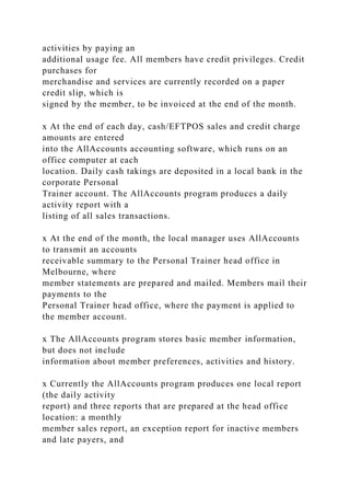 activities by paying an
additional usage fee. All members have credit privileges. Credit
purchases for
merchandise and services are currently recorded on a paper
credit slip, which is
signed by the member, to be invoiced at the end of the month.
x At the end of each day, cash/EFTPOS sales and credit charge
amounts are entered
into the AllAccounts accounting software, which runs on an
office computer at each
location. Daily cash takings are deposited in a local bank in the
corporate Personal
Trainer account. The AllAccounts program produces a daily
activity report with a
listing of all sales transactions.
x At the end of the month, the local manager uses AllAccounts
to transmit an accounts
receivable summary to the Personal Trainer head office in
Melbourne, where
member statements are prepared and mailed. Members mail their
payments to the
Personal Trainer head office, where the payment is applied to
the member account.
x The AllAccounts program stores basic member information,
but does not include
information about member preferences, activities and history.
x Currently the AllAccounts program produces one local report
(the daily activity
report) and three reports that are prepared at the head office
location: a monthly
member sales report, an exception report for inactive members
and late payers, and
 