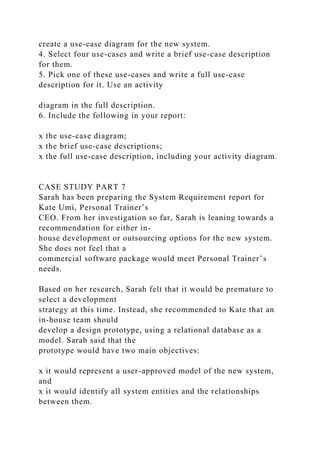 create a use-case diagram for the new system.
4. Select four use-cases and write a brief use-case description
for them.
5. Pick one of these use-cases and write a full use-case
description for it. Use an activity
diagram in the full description.
6. Include the following in your report:
x the use-case diagram;
x the brief use-case descriptions;
x the full use-case description, including your activity diagram.
CASE STUDY PART 7
Sarah has been preparing the System Requirement report for
Kate Umi, Personal Trainer’s
CEO. From her investigation so far, Sarah is leaning towards a
recommendation for either in-
house development or outsourcing options for the new system.
She does not feel that a
commercial software package would meet Personal Trainer’s
needs.
Based on her research, Sarah felt that it would be premature to
select a development
strategy at this time. Instead, she recommended to Kate that an
in-house team should
develop a design prototype, using a relational database as a
model. Sarah said that the
prototype would have two main objectives:
x it would represent a user-approved model of the new system,
and
x it would identify all system entities and the relationships
between them.
 