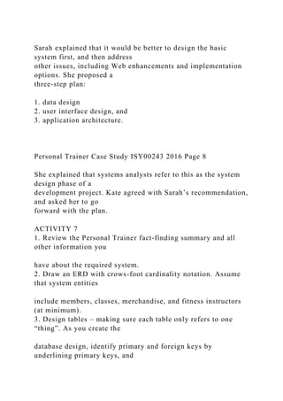 Sarah explained that it would be better to design the basic
system first, and then address
other issues, including Web enhancements and implementation
options. She proposed a
three-step plan:
1. data design
2. user interface design, and
3. application architecture.
Personal Trainer Case Study ISY00243 2016 Page 8
She explained that systems analysts refer to this as the system
design phase of a
development project. Kate agreed with Sarah’s recommendation,
and asked her to go
forward with the plan.
ACTIVITY 7
1. Review the Personal Trainer fact-finding summary and all
other information you
have about the required system.
2. Draw an ERD with crows-foot cardinality notation. Assume
that system entities
include members, classes, merchandise, and fitness instructors
(at minimum).
3. Design tables – making sure each table only refers to one
“thing”. As you create the
database design, identify primary and foreign keys by
underlining primary keys, and
 