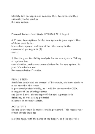 Identify two packages, and compare their features, and their
suitability to be used as
the new system.
Personal Trainer Case Study ISY00243 2016 Page 9
4. Present four options for the new system in your report. One
of these must be in-
house development, and two of the others may be the
commercial packages in (3)
above.
5. Review your feasibility analysis for the new system. Taking
all options into
consideration, make a recommendation for the new system, in
your “Conclusion and
Recommendations” section.
FINAL STEPS
Sarah has completed the content of her report, and now needs to
make sure that the report
is presented professionally, as it will be shown to the CEO,
managers of the existing centres
and Jason Lewis, the manager of the new supercentre in
Brisbane, as well as any potential
investors in the new system.
ACTIVITY 9
Ensure your report is professionally presented. This means your
report should include:
x a title page, with the name of the Report, and the analyst’s
 