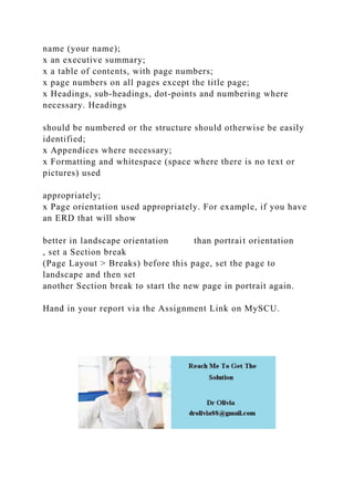 name (your name);
x an executive summary;
x a table of contents, with page numbers;
x page numbers on all pages except the title page;
x Headings, sub-headings, dot-points and numbering where
necessary. Headings
should be numbered or the structure should otherwise be easily
identified;
x Appendices where necessary;
x Formatting and whitespace (space where there is no text or
pictures) used
appropriately;
x Page orientation used appropriately. For example, if you have
an ERD that will show
better in landscape orientation than portrait orientation
, set a Section break
(Page Layout > Breaks) before this page, set the page to
landscape and then set
another Section break to start the new page in portrait again.
Hand in your report via the Assignment Link on MySCU.
 