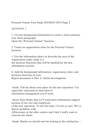 Personal Trainer Case Study ISY00243 2016 Page 2
ACTIVITY 1
1. Use the background information to create a short summary
(one short paragraph)
about the “Personal Trainer” business.
2. Create an organisation chart for the Personal Trainer
business.
3. Use the information above to describe the area of the
organisation under study (i.e.
the business functions that will be handled by the new
information system).
4. Add the background information, organisation chart, and
business functions to your
Report document in Part A: Initial Investigation.
Sarah: Tell me about your plans for the new operation. I’m
especially interested in what kind of
information management you’ll need.
Jason: Kate thinks that we’ll need more information support
because of the size and complexity
of the new operation. To tell the truth, I’m not so sure. We’ve
had no problems with
AllAccounts at the other centres and I don’t really want to
reinvent the wheel.
Sarah: Maybe we should start by looking at the similarities –
 