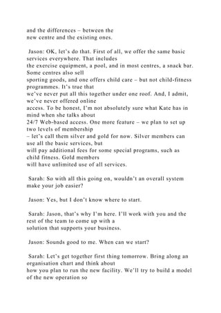 and the differences – between the
new centre and the existing ones.
Jason: OK, let’s do that. First of all, we offer the same basic
services everywhere. That includes
the exercise equipment, a pool, and in most centres, a snack bar.
Some centres also sell
sporting goods, and one offers child care – but not child-fitness
programmes. It’s true that
we’ve never put all this together under one roof. And, I admit,
we’ve never offered online
access. To be honest, I’m not absolutely sure what Kate has in
mind when she talks about
24/7 Web-based access. One more feature – we plan to set up
two levels of membership
– let’s call them silver and gold for now. Silver members can
use all the basic services, but
will pay additional fees for some special programs, such as
child fitness. Gold members
will have unlimited use of all services.
Sarah: So with all this going on, wouldn’t an overall system
make your job easier?
Jason: Yes, but I don’t know where to start.
Sarah: Jason, that’s why I’m here. I’ll work with you and the
rest of the team to come up with a
solution that supports your business.
Jason: Sounds good to me. When can we start?
Sarah: Let’s get together first thing tomorrow. Bring along an
organisation chart and think about
how you plan to run the new facility. We’ll try to build a model
of the new operation so
 