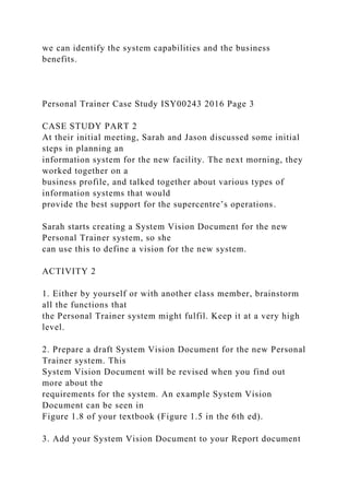 we can identify the system capabilities and the business
benefits.
Personal Trainer Case Study ISY00243 2016 Page 3
CASE STUDY PART 2
At their initial meeting, Sarah and Jason discussed some initial
steps in planning an
information system for the new facility. The next morning, they
worked together on a
business profile, and talked together about various types of
information systems that would
provide the best support for the supercentre’s operations.
Sarah starts creating a System Vision Document for the new
Personal Trainer system, so she
can use this to define a vision for the new system.
ACTIVITY 2
1. Either by yourself or with another class member, brainstorm
all the functions that
the Personal Trainer system might fulfil. Keep it at a very high
level.
2. Prepare a draft System Vision Document for the new Personal
Trainer system. This
System Vision Document will be revised when you find out
more about the
requirements for the system. An example System Vision
Document can be seen in
Figure 1.8 of your textbook (Figure 1.5 in the 6th ed).
3. Add your System Vision Document to your Report document
 