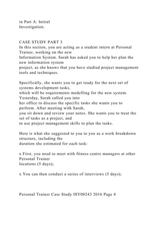 in Part A: Initial
Investigation.
CASE STUDY PART 3
In this section, you are acting as a student intern at Personal
Trainer, working on the new
Information System. Sarah has asked you to help her plan the
new information system
project, as she knows that you have studied project management
tools and techniques.
Specifically, she wants you to get ready for the next set of
systems development tasks,
which will be requirements modelling for the new system.
Yesterday, Sarah called you into
her office to discuss the specific tasks she wants you to
perform. After meeting with Sarah,
you sit down and review your notes. She wants you to treat the
set of tasks as a project, and
to use project management skills to plan the tasks.
Here is what she suggested to you to you as a work breakdown
structure, including the
duration she estimated for each task:
x First, you need to meet with fitness centre managers at other
Personal Trainer
locations (5 days);
x You can then conduct a series of interviews (5 days);
Personal Trainer Case Study ISY00243 2016 Page 4
 