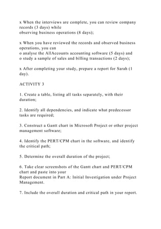 x When the interviews are complete, you can review company
records (3 days) while
observing business operations (8 days);
x When you have reviewed the records and observed business
operations, you can
o analyse the AllAccounts accounting software (5 days) and
o study a sample of sales and billing transactions (2 days);
x After completing your study, prepare a report for Sarah (1
day).
ACTIVITY 3
1. Create a table, listing all tasks separately, with their
duration;
2. Identify all dependencies, and indicate what predecessor
tasks are required;
3. Construct a Gantt chart in Microsoft Project or other project
management software;
4. Identify the PERT/CPM chart in the software, and identify
the critical path;
5. Determine the overall duration of the project;
6. Take clear screenshots of the Gantt chart and PERT/CPM
chart and paste into your
Report document in Part A: Initial Investigation under Project
Management.
7. Include the overall duration and critical path in your report.
 