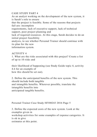 CASE STUDY PART 4
As an analyst working on the development of the new system, it
is Sarah’s role to ensure
that the project is feasible. Some of the reasons that projects
fail are: incomplete
requirements, lack of executive support, lack of technical
support, poor project planning and
lack of required resources. At this stage, Sarah decides to do an
initial project feasibility
analysis, to see whether Personal Trainer should continue with
its plan for the new
information system.
ACTIVITY 4
1. What are the risks associated with this project? Create a list
of up to 10 risks and
their likelihood of happening (see Study Guide topic 4, activity
4.6 for an example of
how this should be set out).
2. Define the anticipated benefits of the new system. This
should include both tangible
and intangible benefits. Wherever possible, translate the
intangible benefits into
anticipated tangible benefits.
Personal Trainer Case Study ISY00243 2016 Page 5
3. Define the expected costs of the new system. Look at the
examples given in
workshop activities for some examples of expense categories. It
is ok to give
estimates at this point.
 