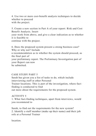 4. Use two or more cost-benefit analysis techniques to decide
whether to proceed
with the project.
5. Create a new section in Part A of your report: Risk and Cost
Benefit Analysis. Insert
your work from above, and give a clear indication as to whether
it is feasible to
continue with the project.
6. Does the proposed system present a strong business case?
Why or why not? Include
a recommendation as to whether the system should proceed, as
the final part of
your preliminary report. The Preliminary Investigation part of
your Report can now
be submitted.
CASE STUDY PART 5
Sarah has given you a list of tasks to do, which include
interviewing staff at other Personal
Trainer locations. This is part of the investigation, where fact-
finding is conducted to find
out more about the requirements for the proposed system.
ACTIVITY 5
1. What fact-finding techniques, apart from interviews, would
you recommend to
Sarah, to find out the requirements for the new system?
2. Identify a staff member (make up their name) and their job
role at a Personal Trainer
location.
 