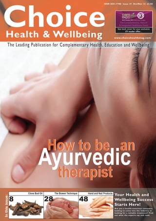 ISSN 2041-7780 Issue 19 Oct/Nov 12 £3.50




Choice
   Health & Wellbeing
                                                                                               The Complementary, Natural
                                                                                              & Integrated Healthcare Event
                                                                                             See back cover for your exclusive
                                                                                                    £9 reader offer...


                                                                                          www.choicehealthmag.com

          The Leading Publication for Complementary Health, Education and Wellbeing




                                     How to be an
                              Ayurvedic
                                            therapist
                     Clove Bud Oil        The Bowen Technique    Hand and Nail Products
                                                                                          Your Health and
In this issue:




                 8                   28                         48                        Wellbeing Success
                                                                                          Starts Here!
                                                                                          Are you a health-conscious consumer,
                                                                                          looking to come into the industr y or
                                                                                          looking for a suitable treatment? Find
                                                                                          out what the exper ts say and read.
 