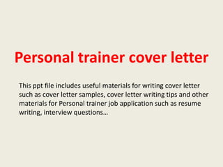 Personal trainer cover letter
This ppt file includes useful materials for writing cover letter
such as cover letter samples, cover letter writing tips and other
materials for Personal trainer job application such as resume
writing, interview questions…

 