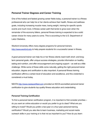 Personal Trainer Degrees and Career Training

One of the hottest and fastest growing career fields today, a personal trainer is a fitness
professional who can help his or her clients achieve their health, fitness and wellness
goals, including increasing muscle mass, losing weight, training for specific sports
events and much more. A fitness career path that tends to grow even when the
remainder of the economy falters, personal fitness training is expected to be a solid
career choice for many years to come. This is according to the U.S. Department of
Labor Statistics.


Wexford University offers many degree programs for personal trainers.
http://www.wexford.edu to help prepare students for a successful career in fitness.


A good personal trainer can help his or her fitness clients reach both short- and long-
term personal goals, offer unique success strategies, provide information on healthy
eating and nutrition, and offer encouragement and ongoing support – as well as a little
challenge. While some of these skills come naturally, getting the right personal trainer
education, degree and certification is also important. A personal fitness training
certification affirms a certain level of education and excellence, and this credential is
considered a must today.


NESTA http://www.nestacertified.com provided an NCCA-accredited personal trainer
certification to give students top quality fitness education and credentialing.



Personal Training Certification

To find a personal trainer certification program, it is important to first consider priorities –
do you want an online education or would you prefer to go to class? What are you
willing to invest? Would you prefer a two-year or a four-year personal training
certification? Would you also like to learn business, marketing and social media
outreach skills in your training or is that not as important to you? How do you learn
 