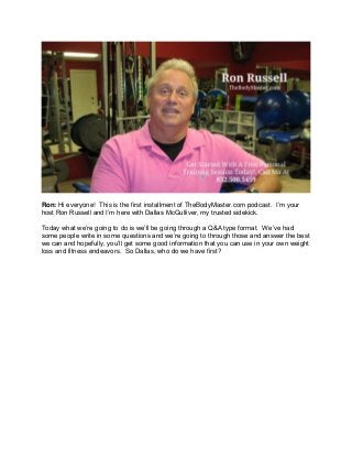 Ron: Hi everyone! This is the first installment of TheBodyMaster.com podcast. I’m your
host Ron Russell and I’m here with Dallas McGulliver, my trusted sidekick.
Today what we’re going to do is we’ll be going through a Q&A type format. We’ve had
some people write in some questions and we’re going to through those and answer the best
we can and hopefully, you’ll get some good information that you can use in your own weight
loss and fitness endeavors. So Dallas, who do we have first?
 