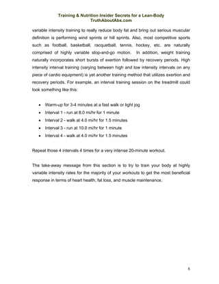 Training & Nutrition Insider Secrets for a Lean-Body
                              TruthAboutAbs.com

variable intensity training to really reduce body fat and bring out serious muscular
definition is performing wind sprints or hill sprints. Also, most competitive sports
such as football, basketball, racquetball, tennis, hockey, etc. are naturally
comprised of highly variable stop-and-go motion.        In addition, weight training
naturally incorporates short bursts of exertion followed by recovery periods. High
intensity interval training (varying between high and low intensity intervals on any
piece of cardio equipment) is yet another training method that utilizes exertion and
recovery periods. For example, an interval training session on the treadmill could
look something like this:


   •   Warm-up for 3-4 minutes at a fast walk or light jog
   •   Interval 1 - run at 8.0 mi/hr for 1 minute
   •   Interval 2 - walk at 4.0 mi/hr for 1.5 minutes
   •   Interval 3 - run at 10.0 mi/hr for 1 minute
   •   Interval 4 - walk at 4.0 mi/hr for 1.5 minutes


Repeat those 4 intervals 4 times for a very intense 20-minute workout.


The take-away message from this section is to try to train your body at highly
variable intensity rates for the majority of your workouts to get the most beneficial
response in terms of heart health, fat loss, and muscle maintenance.




                                                                                   8
 