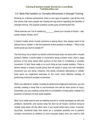 Training & Nutrition Insider Secrets for a Lean-Body
                              TruthAboutAbs.com

 2.2 Body Part Isolation vs. Complex Movements in Strength Training
Working as a fitness professional, there is one type of question I get all the time
that shows that many people are missing the big picture regarding the benefits of
strength training. This popular question usually goes something like this:


“What exercise can I do to isolate my _______ (insert your muscle of choice – abs,
quads, biceps, triceps, etc)?”


It doesn’t matter which muscle someone is asking about, they always seem to be
asking how to ‘isolate’ it. My first response to this question is always – “Why in the
world would you want to isolate it?”


The first thing I try to teach my clients is that the body does not work well in muscle
isolation. Rather, it works better in movements along a kinetic chain; that is, large
portions of the body assist other portions of the body in completing a complex
movement. In fact, there really is no such thing as true muscle isolation. There is
almost always a nearby muscle group that will assist in some way with whatever
movement you are doing. However, this article compares attempting to ‘isolate’
body parts via single-joint exercises to the much more effective strategy of
performing multi-joint complex movements.


When you attempt to ‘isolate’ muscles by performing single-joint exercises, you are
actually creating a body that is non-functional and will be more prone to injury.
Essentially, you are creating a body that is a compilation of body parts, instead of a
powerful, functional unit that works together.


Now if you really want to end up hobbling around in a body bandaged up with joint
problems, tendonitis, and excess body fat, then by all means, continue trying to
‘isolate’ body parts. On the other hand, if you would rather have a lean, muscular,
injury-free, functional body that works as a complete powerful unit to perform
complex movements (in athletics or even everyday tasks), then you need to shift

                                                                                     9
 