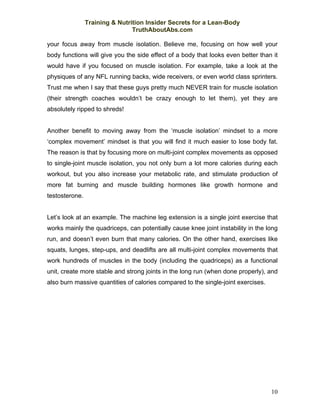 Training & Nutrition Insider Secrets for a Lean-Body
                                TruthAboutAbs.com

your focus away from muscle isolation. Believe me, focusing on how well your
body functions will give you the side effect of a body that looks even better than it
would have if you focused on muscle isolation. For example, take a look at the
physiques of any NFL running backs, wide receivers, or even world class sprinters.
Trust me when I say that these guys pretty much NEVER train for muscle isolation
(their strength coaches wouldn’t be crazy enough to let them), yet they are
absolutely ripped to shreds!


Another benefit to moving away from the ‘muscle isolation’ mindset to a more
‘complex movement’ mindset is that you will find it much easier to lose body fat.
The reason is that by focusing more on multi-joint complex movements as opposed
to single-joint muscle isolation, you not only burn a lot more calories during each
workout, but you also increase your metabolic rate, and stimulate production of
more fat burning and muscle building hormones like growth hormone and
testosterone.


Let’s look at an example. The machine leg extension is a single joint exercise that
works mainly the quadriceps, can potentially cause knee joint instability in the long
run, and doesn’t even burn that many calories. On the other hand, exercises like
squats, lunges, step-ups, and deadlifts are all multi-joint complex movements that
work hundreds of muscles in the body (including the quadriceps) as a functional
unit, create more stable and strong joints in the long run (when done properly), and
also burn massive quantities of calories compared to the single-joint exercises.




                                                                                   10
 