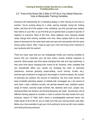 Training & Nutrition Insider Secrets for a Lean-Body
                              TruthAboutAbs.com

  2.3 Tired of the Same Old 3 Sets of 10? So is Your Body! Discover
                 How to Manipulate Training Variables

Everyone will inadvertently hit a frustrating plateau in their training at one time or
another. You’re cruising along for a while, gaining strength, losing fat, looking
better, and then all of the sudden it hits. Suddenly, you find yourself even weaker
than before on your lifts, or you find that you’ve gained back a couple of pounds. It
happens to everyone. Most of the time, these plateaus occur because people
rarely change their training variables over time. Many people stick to the same
types of exercises for the same basic sets and reps and rest periods with the same
boring cardio routine. Well, I hope to open your mind and bring some creativity to
your workouts with this section!


There are many ways that you can strategically modify your training variables to
assure that you maximize your fat loss and/or muscle building response to
exercise. Most people only think about changing their sets and reps performed, if
they even think about changing their routine at all. However, other variables that
can dramatically affect your results are changing the order of exercises
(sequence), exercise grouping (super-setting, circuit training, tri-sets, etc.),
exercise type (multi-joint or single joint, free-weight or machine based), the number
of exercises per workout, the amount of resistance, the time under tension, the
base of stability (standing, seated, on stability ball, one-legged, etc.), the volume of
work (sets x reps x distance moved), rest periods between sets, repetition speed,
range of motion, exercise angle (inclined, flat, declined, bent over, upright, etc),
training duration per workout, and training frequency per week. Sounds like a lot of
different training aspects to consider in order to achieve the best results from your
workouts, doesn’t it? Well, that’s where a knowledgeable personal trainer can
make sense of all of this for you to make sure that your training doesn’t get stale.
Below are a few examples to get your mind working to come up with more creative
and result producing workouts.




                                                                                     11
 