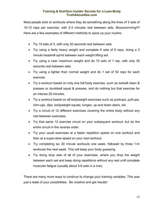 Training & Nutrition Insider Secrets for a Lean-Body
                              TruthAboutAbs.com

Most people stick to workouts where they do something along the lines of 3 sets of
10-12 reps per exercise, with 2-3 minutes rest between sets. Booooorrrrring!!!!
Here are a few examples of different methods to spice up your routine.


   •   Try 10 sets of 3, with only 20 seconds rest between sets.
   •   Try using a fairly heavy weight and complete 6 sets of 6 reps, doing a 3
       minute treadmill sprint between each weight lifting set.
   •   Try using a near maximum weight and do 10 sets of 1 rep, with only 30
       seconds rest between sets.
   •   Try using a lighter than normal weight and do 1 set of 50 reps for each
       exercise
   •   Try a workout based on only one full body exercise, such as barbell clean &
       presses or dumbbell squat & presses, and do nothing but that exercise for
       an intense 20 minutes.
   •   Try a workout based on all bodyweight exercises such as pushups, pull-ups,
       chin-ups, dips, bodyweight squats, lunges, up and down stairs, etc.
   •   Try a circuit of 12 different exercises covering the entire body without any
       rest between exercises.
   •   Try that same 12 exercise circuit on your subsequent workout, but do the
       entire circuit in the reverse order.
   •   Try your usual exercises at a faster repetition speed on one workout and
       then at a super-slow speed on your next workout.
   •   Try completing six 30 minute workouts one week, followed by three 1-hr
       workouts the next week. This will keep your body guessing.
   •   Try doing drop sets of all of your exercises, where you drop the weight
       between each set and keep doing repetitions without any rest until complete
       muscular fatigue (usually about 5-6 sets in a row).


There are many more ways to continue to change your training variables. This was
just a taste of your possibilities. Be creative and get results!



                                                                                12
 
