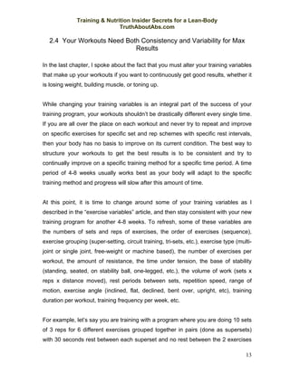 Training & Nutrition Insider Secrets for a Lean-Body
                              TruthAboutAbs.com

  2.4 Your Workouts Need Both Consistency and Variability for Max
                            Results

In the last chapter, I spoke about the fact that you must alter your training variables
that make up your workouts if you want to continuously get good results, whether it
is losing weight, building muscle, or toning up.


While changing your training variables is an integral part of the success of your
training program, your workouts shouldn’t be drastically different every single time.
If you are all over the place on each workout and never try to repeat and improve
on specific exercises for specific set and rep schemes with specific rest intervals,
then your body has no basis to improve on its current condition. The best way to
structure your workouts to get the best results is to be consistent and try to
continually improve on a specific training method for a specific time period. A time
period of 4-8 weeks usually works best as your body will adapt to the specific
training method and progress will slow after this amount of time.


At this point, it is time to change around some of your training variables as I
described in the “exercise variables” article, and then stay consistent with your new
training program for another 4-8 weeks. To refresh, some of these variables are
the numbers of sets and reps of exercises, the order of exercises (sequence),
exercise grouping (super-setting, circuit training, tri-sets, etc.), exercise type (multi-
joint or single joint, free-weight or machine based), the number of exercises per
workout, the amount of resistance, the time under tension, the base of stability
(standing, seated, on stability ball, one-legged, etc.), the volume of work (sets x
reps x distance moved), rest periods between sets, repetition speed, range of
motion, exercise angle (inclined, flat, declined, bent over, upright, etc), training
duration per workout, training frequency per week, etc.


For example, let’s say you are training with a program where you are doing 10 sets
of 3 reps for 6 different exercises grouped together in pairs (done as supersets)
with 30 seconds rest between each superset and no rest between the 2 exercises

                                                                                       13
 