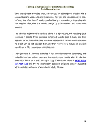 Training & Nutrition Insider Secrets for a Lean-Body
                              TruthAboutAbs.com

within the superset. If you are smart, I’m sure you are tracking your progress with a
notepad (weights used, sets, and reps) to see how you are progressing over time.
Let’s say that after about 6 weeks, you find that you are no longer improving with
that program. Well, now it is time to change up your variables, and start a new
program.


This time you might choose a classic 5 sets of 5 reps routine, but you group your
exercises in tri-sets (three exercises performed back to back to back, and then
repeated for the number of sets). This time you decide to perform the exercises in
the tri-set with no rest between them, and then recover for 2 minutes in between
each tri-set to fully recoup your strength levels.


There you have it…a couple examples of how to incorporate both consistency and
variability into your training programs to maximize your results. Want to take the
guess work out of all of this? Pick up a copy of my e-book today at Truth about
Six Pack Abs and try the scientifically designed programs already illustrated
within, and start getting rid of your stubborn belly fat now.




                                                                                  14
 