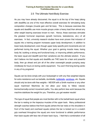 Training & Nutrition Insider Secrets for a Lean-Body
                              TruthAboutAbs.com

                    2.5 The Ultimate Hard-Body Exercise

As you may have already discovered, the squat is at the top of the heap (along
with deadlifts) as one of the most effective overall exercises for stimulating body
composition changes (muscle gain and fat loss). This is because exercises like
squats and deadlifts use more muscle groups under a heavy load than almost any
other weight bearing exercises known to man. Hence, these exercises stimulate
the greatest hormonal responses (growth hormone, testosterone, etc.) of all
exercises. In fact, university research studies have even proven that inclusion of
squats into a training program increases upper body development, in addition to
lower body development, even though upper body specific joint movements are not
performed during the squat. Whether your goal is gaining muscle mass, losing
body fat, building a strong and functional body, or improving athletic performance,
the basic squat and deadlift (and their variations) are the ultimate solution. If you
don’t believe me that squats and deadlifts are THE basis for a lean and powerful
body, then go ahead and join all of the other overweight people pumping away
mindlessly for hours on boring cardio equipment. You won’t find long boring cardio
in any of my programs!


Squats can be done simply with your bodyweight or with any free weighted objects
for extra resistance such as barbells, dumbbells, kettlebells, sandbags, etc. Squats
should only be done with free weights – NEVER with a Smith machine or any other
squat machines! Machines do not allow your body to follow natural,
biomechanically-correct movement paths. You also perform less work because the
machine stabilizes the weight for you. Therefore, you get weaker results!


The type of squat that people are most familiar with is the barbell back squat where
the bar is resting on the trapezius muscles of the upper back. Many professional
strength coaches believe that front squats (where the bar rests on the shoulders in
front of the head) and overhead squats (where the bar is locked out in a snatch
grip overhead throughout the squat) are more functional to athletic performance
than back squats with less risk of lower back injury. I feel that a combination of all

                                                                                   15
 