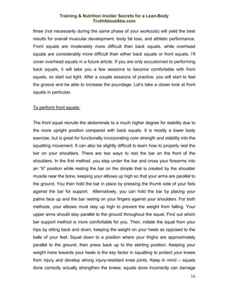 Training & Nutrition Insider Secrets for a Lean-Body
                              TruthAboutAbs.com

three (not necessarily during the same phase of your workouts) will yield the best
results for overall muscular development, body fat loss, and athletic performance.
Front squats are moderately more difficult than back squats, while overhead
squats are considerably more difficult than either back squats or front squats. I’ll
cover overhead squats in a future article. If you are only accustomed to performing
back squats, it will take you a few sessions to become comfortable with front
squats, so start out light. After a couple sessions of practice, you will start to feel
the groove and be able to increase the poundage. Let’s take a closer look at front
squats in particular.


To perform front squats:


The front squat recruits the abdominals to a much higher degree for stability due to
the more upright position compared with back squats. It is mostly a lower body
exercise, but is great for functionally incorporating core strength and stability into the
squatting movement. It can also be slightly difficult to learn how to properly rest the
bar on your shoulders. There are two ways to rest the bar on the front of the
shoulders. In the first method, you step under the bar and cross your forearms into
an “X” position while resting the bar on the dimple that is created by the shoulder
muscle near the bone, keeping your elbows up high so that your arms are parallel to
the ground. You then hold the bar in place by pressing the thumb side of your fists
against the bar for support. Alternatively, you can hold the bar by placing your
palms face up and the bar resting on your fingers against your shoulders. For both
methods, your elbows must stay up high to prevent the weight from falling. Your
upper arms should stay parallel to the ground throughout the squat. Find out which
bar support method is more comfortable for you. Then, initiate the squat from your
hips by sitting back and down, keeping the weight on your heels as opposed to the
balls of your feet. Squat down to a position where your thighs are approximately
parallel to the ground, then press back up to the starting position. Keeping your
weight more towards your heels is the key factor in squatting to protect your knees
from injury and develop strong injury-resistant knee joints. Keep in mind – squats
done correctly actually strengthen the knees; squats done incorrectly can damage
                                                                                       16
 