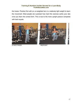 Training & Nutrition Insider Secrets for a Lean-Body
                              TruthAboutAbs.com

the knees. Practice first with an un-weighted bar or a relatively light weight to learn
the movement. Most people are surprised how hard this exercise works your abs
once you learn the correct form. This is due to the more upright posture compared
with back squats.




START/FINISH                              MIDPOINT




                                                                                    17
 