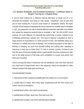 Training & Nutrition Insider Secrets for a Lean-Body
                              TruthAboutAbs.com

2.6 Barbell, Kettlebell, and Dumbbell Complexes - a Different Style of
                  Weight Training for a Ripped Body

If you’ve been looking for a different training technique to break out of a rut,
eliminate the boredom, and bring on new results, “complexes” may be just what
you’ve been looking for. If you’ve never heard of “complexes” before, the basic
concept is that instead of repeating the same exercise for multiple reps to complete
a “set”, you sequence one rep of several different exercises right after one another
and repeat the sequence several times to complete a “set”. No, this is NOT circuit
training...it's much different. It’s basically like performing a routine, instead of just
mindlessly performing a typical “set”. This type of training is excellent to work a
huge amount of musculature in a short amount of time, and definitely takes your
workouts to a whole new level of intensity. The conditioning aspect of this type of
training is amazing, as you’ll find yourself huffing and puffing after repeating a
sequence a mere two or three times. If I had to venture a guess, I’d have to say
that this type of training probably elicits a good growth hormone response as well,
due to the large amount of full body work completed in a given time period. But
that’s just my guess.

I like to incorporate about 5 exercises into my complexes. Any more than that and
you might start to forget what’s next in the sequence. Here’s an example of a killer
barbell complex that really gets me fired up:

Example Barbell Complex

1. high pull from floor (explosive deadlift right into upright row in one motion);

2. barbell back to thighs, then hang clean (explosively pull bar from knees and
“catch” the bar at shoulders);

3. barbell back to floor, then clean & push-press;

4. barbell back to thighs, bend over, then bent over row;

5. barbell back to thighs, then finish with Romanian deadlift
                                                                                      18
 