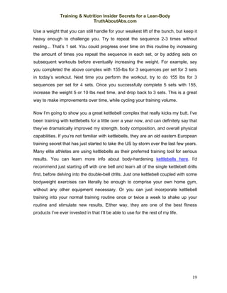 Training & Nutrition Insider Secrets for a Lean-Body
                              TruthAboutAbs.com

Use a weight that you can still handle for your weakest lift of the bunch, but keep it
heavy enough to challenge you. Try to repeat the sequence 2-3 times without
resting... That’s 1 set. You could progress over time on this routine by increasing
the amount of times you repeat the sequence in each set, or by adding sets on
subsequent workouts before eventually increasing the weight. For example, say
you completed the above complex with 155-lbs for 3 sequences per set for 3 sets
in today’s workout. Next time you perform the workout, try to do 155 lbs for 3
sequences per set for 4 sets. Once you successfully complete 5 sets with 155,
increase the weight 5 or 10 lbs next time, and drop back to 3 sets. This is a great
way to make improvements over time, while cycling your training volume.

Now I’m going to show you a great kettlebell complex that really kicks my butt. I’ve
been training with kettlebells for a little over a year now, and can definitely say that
they’ve dramatically improved my strength, body composition, and overall physical
capabilities. If you’re not familiar with kettlebells, they are an old eastern European
training secret that has just started to take the US by storm over the last few years.
Many elite athletes are using kettlebells as their preferred training tool for serious
results. You can learn more info about body-hardening kettlebells here. I’d
recommend just starting off with one bell and learn all of the single kettlebell drills
first, before delving into the double-bell drills. Just one kettlebell coupled with some
bodyweight exercises can literally be enough to comprise your own home gym,
without any other equipment necessary. Or you can just incorporate kettlebell
training into your normal training routine once or twice a week to shake up your
routine and stimulate new results. Either way, they are one of the best fitness
products I’ve ever invested in that I’ll be able to use for the rest of my life.




                                                                                     19
 