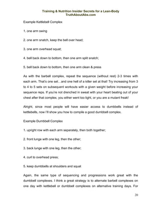 Training & Nutrition Insider Secrets for a Lean-Body
                              TruthAboutAbs.com

Example Kettlebell Complex

1. one arm swing

2. one arm snatch, keep the bell over head;

3. one arm overhead squat;

4. bell back down to bottom, then one arm split snatch;

5. bell back down to bottom, then one arm clean & press

As with the barbell complex, repeat the sequence (without rest) 2-3 times with
each arm. That’s one set…and one hell of a killer set at that! Try increasing from 3
to 4 to 5 sets on subsequent workouts with a given weight before increasing your
sequence reps. If you’re not drenched in sweat with your heart beating out of your
chest after that complex, you either went too light, or you are a mutant freak!

Alright, since most people will have easier access to dumbbells instead of
kettlebells, now I’ll show you how to compile a good dumbbell complex.

Example Dumbbell Complex

1. upright row with each arm separately, then both together;

2. front lunge with one leg, then the other;

3. back lunge with one leg, then the other;

4. curl to overhead press;

5. keep dumbbells at shoulders and squat

Again, the same type of sequencing and progressions work great with the
dumbbell complexes. I think a great strategy is to alternate barbell complexes on
one day with kettlebell or dumbbell complexes on alternative training days. For

                                                                                  20
 
