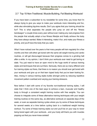 Training & Nutrition Insider Secrets for a Lean-Body
                              TruthAboutAbs.com

 2.7 Top 15 Non-Traditional, Muscle-Building, Fat Blasting Workouts!

If you have been a subscriber to my newsletter for some time, you know that I’m
always trying to give you ways to make your workouts more interesting and fun,
while also stimulating big-time results. Don’t you agree that your training should be
fun? This is what separates the people who jump on and off the “fitness
bandwagon” a couple times every year without ever making any real progress from
the people that actually adopt a true fitness lifestyle and finally achieve the body
they have always wanted. Make it interesting, make it fun, and make your fitness a
priority, and you’ll have the body that you want.


What I have noticed over the years is that many people will train regularly for a few
months and then will either get bored with the same old weight training and cardio
routines, or will get discouraged because their progress comes to a grinding halt
after a while. In my opinion, I don’t think your workouts ever need to get boring or
stale. You just need to have an open mind to the huge world of various training
styles and techniques that are out there. Seriously, there are so many different and
fun training styles out there, that there is no reason you should ever get bored with
your workouts and give up on that lean ripped body that you’ve been looking for.
Also, mixing in various training styles builds stronger joints by reducing repetitive
movement pattern overload and varying your training stressors.


Now before I start with some of my favorite non-traditional training styles, I will
state that I think one of the best ways to achieve a lean, muscular and healthy
body is through a consistent weight training routine with free weights. You can
choose to integrate some of these alternative training techniques with your weight
training routines on the same day, as alternative workouts on separate days of the
week, or even as separate training cycles where you try some of these techniques
for several weeks at a time before cycling back to a traditional weight training
workout. Try some of these training styles out and you’ll be on your way to never
being bored again with your workouts…and your body will thank you with muscles
popping out that you never knew existed!

                                                                                  22
 
