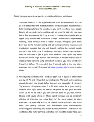 Training & Nutrition Insider Secrets for a Lean-Body
                                TruthAboutAbs.com



Alright, here are some of my favorite non-traditional training techniques:


   1. Staircase Workouts – This is great because stairs are everywhere. You can
       go to a football field and do stadium stairs, any building that has stairs like a
       hotel (most people take the elevator, so you won’t even have many people
       looking at you while you’re working out), or even the stairs in your own
       home. For an awesome full body workout, try mixing stairs sprints with an
       upper body exercise like pushups or pull-ups. If done with a high enough
       intensity, stairs workouts help to create changes throughout your entire
       body due to the muscle building and fat burning hormonal response and
       metabolism increase that you get through working the biggest muscle
       groups in your entire body. If you thought that going up and down the stairs
       was the only way to get a good stairs workout…think again. My fellow
       trainer and friend, Virgil Aponte, has developed a website that focuses on
       creative stairs workouts using all kinds of exercises you never would have
       thought of before. I’ll even admit that I learned quite a few new stairs
       exercises here myself. Check out his stairs exercises site for more creative
       ideas!


   2. Wind Sprints and Hill Sprints – Find any open field in a park or athletic field
       and try 50, 75, and 100-yard all-out wind sprints. After each sprint, rest long
       enough to catch your breath before the next one (generally 1-2 minutes).
       Try workouts of anywhere from 6 to 20 wind sprints for a great “cutting”
       workout. Also, if you have a hill nearby, hill sprints are also great workouts.
       Sprint up the hill as fast as you can and walk down for your rest interval.
       Repeat until you’re whooped. These sprint workouts are so amazingly
       effective at changing your entire body for the same reason as stairs
       exercises…by powerfully working the biggest muscle groups in your entire
       body, you greatly stimulate your metabolism while simultaneously
       increasing your fat burning and muscle building hormones. Just look at any
       world class 100-meter sprinters and notice how ripped-to-shreds those guys
                                                                                     23
 