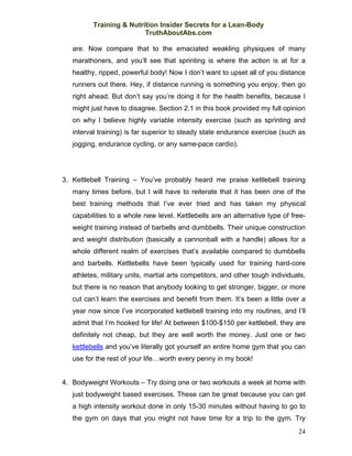 Training & Nutrition Insider Secrets for a Lean-Body
                          TruthAboutAbs.com

   are. Now compare that to the emaciated weakling physiques of many
   marathoners, and you’ll see that sprinting is where the action is at for a
   healthy, ripped, powerful body! Now I don’t want to upset all of you distance
   runners out there. Hey, if distance running is something you enjoy, then go
   right ahead. But don’t say you’re doing it for the health benefits, because I
   might just have to disagree. Section 2.1 in this book provided my full opinion
   on why I believe highly variable intensity exercise (such as sprinting and
   interval training) is far superior to steady state endurance exercise (such as
   jogging, endurance cycling, or any same-pace cardio).




3. Kettlebell Training – You’ve probably heard me praise kettlebell training
   many times before, but I will have to reiterate that it has been one of the
   best training methods that I’ve ever tried and has taken my physical
   capabilities to a whole new level. Kettlebells are an alternative type of free-
   weight training instead of barbells and dumbbells. Their unique construction
   and weight distribution (basically a cannonball with a handle) allows for a
   whole different realm of exercises that’s available compared to dumbbells
   and barbells. Kettlebells have been typically used for training hard-core
   athletes, military units, martial arts competitors, and other tough individuals,
   but there is no reason that anybody looking to get stronger, bigger, or more
   cut can’t learn the exercises and benefit from them. It’s been a little over a
   year now since I’ve incorporated kettlebell training into my routines, and I’ll
   admit that I’m hooked for life! At between $100-$150 per kettlebell, they are
   definitely not cheap, but they are well worth the money. Just one or two
   kettlebells and you’ve literally got yourself an entire home gym that you can
   use for the rest of your life…worth every penny in my book!


4. Bodyweight Workouts – Try doing one or two workouts a week at home with
   just bodyweight based exercises. These can be great because you can get
   a high intensity workout done in only 15-30 minutes without having to go to
   the gym on days that you might not have time for a trip to the gym. Try
                                                                                24
 