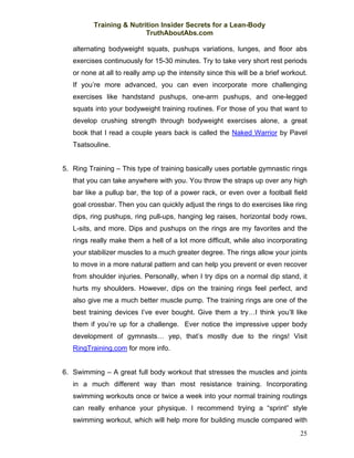 Training & Nutrition Insider Secrets for a Lean-Body
                          TruthAboutAbs.com

   alternating bodyweight squats, pushups variations, lunges, and floor abs
   exercises continuously for 15-30 minutes. Try to take very short rest periods
   or none at all to really amp up the intensity since this will be a brief workout.
   If you’re more advanced, you can even incorporate more challenging
   exercises like handstand pushups, one-arm pushups, and one-legged
   squats into your bodyweight training routines. For those of you that want to
   develop crushing strength through bodyweight exercises alone, a great
   book that I read a couple years back is called the Naked Warrior by Pavel
   Tsatsouline.


5. Ring Training – This type of training basically uses portable gymnastic rings
   that you can take anywhere with you. You throw the straps up over any high
   bar like a pullup bar, the top of a power rack, or even over a football field
   goal crossbar. Then you can quickly adjust the rings to do exercises like ring
   dips, ring pushups, ring pull-ups, hanging leg raises, horizontal body rows,
   L-sits, and more. Dips and pushups on the rings are my favorites and the
   rings really make them a hell of a lot more difficult, while also incorporating
   your stabilizer muscles to a much greater degree. The rings allow your joints
   to move in a more natural pattern and can help you prevent or even recover
   from shoulder injuries. Personally, when I try dips on a normal dip stand, it
   hurts my shoulders. However, dips on the training rings feel perfect, and
   also give me a much better muscle pump. The training rings are one of the
   best training devices I’ve ever bought. Give them a try…I think you’ll like
   them if you’re up for a challenge. Ever notice the impressive upper body
   development of gymnasts… yep, that’s mostly due to the rings! Visit
   RingTraining.com for more info.


6. Swimming – A great full body workout that stresses the muscles and joints
   in a much different way than most resistance training. Incorporating
   swimming workouts once or twice a week into your normal training routings
   can really enhance your physique. I recommend trying a “sprint” style
   swimming workout, which will help more for building muscle compared with
                                                                                 25
 
