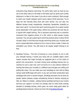 Training & Nutrition Insider Secrets for a Lean-Body
                           TruthAboutAbs.com

   endurance long distance swimming. For sprint style, swim as hard as you
   can to the other side of a 25-meter or 50-meter pool (or sprint swim similar
   distances in a lake or the ocean if you like to swim outdoors). Rest enough
   to catch your breath between sprint swims (about 20-40 seconds). Try to
   keep the rest intervals fairly short with swim sprints. You can also mix
   different strokes (crawl, breaststroke, sidestroke, backstroke, butterfly) on
   each swim sprint. I’ve found that sprint swimming gives me a great muscle
   pump (especially in the upper body), without any soreness the next day as
   is typical with weight training. This is because swimming has no eccentric
   movement (the negative portion of a lift), which is what causes muscle
   soreness. You can get a great sprint swimming workout done in about 30-40
   minutes. Keep in mind that even though swimming works your muscles well
   and is a great alternative workout to mix in once or twice a week, it does not
   strengthen your bones. You still need to do regular weight training to do
   that.


7. Sandbag Training – This form of training is a nice variation to mix in with
   your strength training. It works your body with an unstable object, which
   makes muscles that might normally be neglected get in on the action to
   perform the movements. I’ve been mixing some sandbag training into my
   routines for over a year now, and I’ve found it is a very intense method of
   training that works your muscles in a different way and gets you huffing and
   puffing like crazy. You can make your own sandbags to train with by filling
   various sized duffle bags with sand, or you can use those construction type
   sandbags that come in several shapes. Sandbag exercises can be done as
   squats, cleans, presses, lunges, shouldering, throws or heaves, carrying up
   hills, etc. Make no mistake…adding intense sandbag training to your routine
   will have you ripped in no time! I’ve actually read an entire book recently
   devoted to sandbag training, which gave me some really good ideas for
   sandbag based workouts. Check out more info at Sandbag Strength.




                                                                              26
 