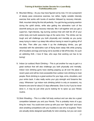 Training & Nutrition Insider Secrets for a Lean-Body
                          TruthAboutAbs.com

8. Mountain Biking – As you may have figured out by now, I’m not a proponent
   of steady pace endurance exercise, but rather, highly variable intensity
   exercise that works with bursts of exertion followed by recovery intervals.
   Well, mountain biking fits this bill perfectly. You get the leg pumping exertion
   during the uphill climbs, while also getting the adrenaline rush of the
   downhill acting as your recovery intervals. Mix it all together and you get a
   super-fun, high-intensity, leg burning workout that will melt fat off of your
   entire body and build awesome legs at the same time. The climbs can be
   tough and will challenge you both physically and mentally as you pump
   away trying to make it up steep hills without having to resort to getting off of
   the bike. Then after you make it up the challenging climbs, you get
   rewarded with the adrenaline rush of flying down steep hills while jumping
   off of boulders and logs and trying not to stumble or fall off the bike. It’s such
   an addicting thrill…I love it! See, who says that working out has to be
   boring!


9. Indoor (or outdoor) Rock Climbing – This is yet another fun way to get in a
   great workout that will also challenge you both physically and mentally.
   Indoor rock climbing gyms have starting popping up all over the place in
   recent years and will be more accessible than outdoor rock climbing to most
   people. Rock climbing is a great workout for your legs, arms, shoulders, and
   your entire back. It also really works your grip strength and forearms like
   crazy. Whenever I go indoor rock climbing (which is only on occasion), my
   forearms are sore for about 2-3 days afterwards. Give it a try if you’ve never
   done it…it may be just what you’re looking for to spice up your fitness
   routine.


10. Stick Wrestling – This is a killer full body workout and can also be a great
   competition between you and your friends. This is probably more of a guy
   thing for most. You could even come up with your own “fight club” and have
   stick wrestling competitions with your buddies to see who is toughest. There
   are actually sticks designed specifically for stick wresting, but you can even
                                                                                  27
 