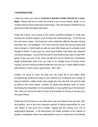 1.0 INTRODUCTION

I hope you enjoy your copy of Training & Nutrition Insider Secrets for a Lean-
Body. Please feel free to email this e-book to any of your friends, family, or co-
workers that you think would enjoy these topics. They will surely be thrilled that you
shared all of this information with them!


Inside this e-book, you’re going to find various powerful strategies to make your
training and nutrition program more exciting and result producing. You’ll find out
the truth about cardio. You’ll discover some extremely effective strength training
exercises, tips, and strategies. You’ll even discover some new training styles that
have emerged in recent years as well as some fresh ideas you’ve probably never
thought of before. I’ll also give you some great healthy meal ideas and unbiased
nutritional strategies…none of that low-carb or low-fat gimmicky crap! I’m also NOT
going to give you any of the same old BS that you’ve heard from mainstream
health professionals about how you need to do endless hours of boring cardio
routines, and eat nothing but bland meals like tuna and rice, or plain grilled chicken
with broccoli in order to get in great shape. HELL NO!


Instead, I’m going to show you that you can enjoy life to the fullest while
simultaneously building the body of your dreams and increasing your energy so
that you feel like a million bucks every single day. Not only that, but you’ll be able
to perform like never before…whether it’s performing physical tasks at home,
dominating the competition on the playing field, or even performing in the bedroom!
Yes, these are all just the start of some of the benefits of striving to achieve your
own peak fitness.


Aside from the fact that you can take action now and improve how you look, feel,
and perform, one of the most important aspects of taking responsibility for your
own fitness is that you’ll live a longer, happier life and reduce your risk of
degenerative diseases. In all seriousness, the health condition of the majority of
people in developed nations has deteriorated to such an extent that it has literally
 