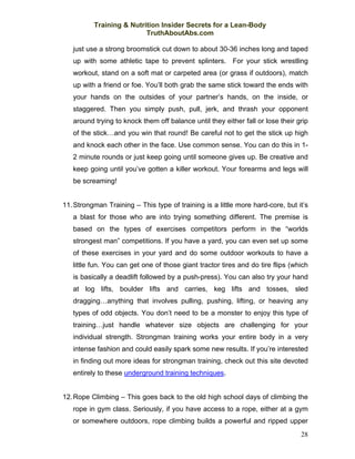 Training & Nutrition Insider Secrets for a Lean-Body
                          TruthAboutAbs.com

   just use a strong broomstick cut down to about 30-36 inches long and taped
   up with some athletic tape to prevent splinters. For your stick wrestling
   workout, stand on a soft mat or carpeted area (or grass if outdoors), match
   up with a friend or foe. You’ll both grab the same stick toward the ends with
   your hands on the outsides of your partner’s hands, on the inside, or
   staggered. Then you simply push, pull, jerk, and thrash your opponent
   around trying to knock them off balance until they either fall or lose their grip
   of the stick…and you win that round! Be careful not to get the stick up high
   and knock each other in the face. Use common sense. You can do this in 1-
   2 minute rounds or just keep going until someone gives up. Be creative and
   keep going until you’ve gotten a killer workout. Your forearms and legs will
   be screaming!


11. Strongman Training – This type of training is a little more hard-core, but it’s
   a blast for those who are into trying something different. The premise is
   based on the types of exercises competitors perform in the “worlds
   strongest man” competitions. If you have a yard, you can even set up some
   of these exercises in your yard and do some outdoor workouts to have a
   little fun. You can get one of those giant tractor tires and do tire flips (which
   is basically a deadlift followed by a push-press). You can also try your hand
   at log lifts, boulder lifts and carries, keg lifts and tosses, sled
   dragging…anything that involves pulling, pushing, lifting, or heaving any
   types of odd objects. You don’t need to be a monster to enjoy this type of
   training…just handle whatever size objects are challenging for your
   individual strength. Strongman training works your entire body in a very
   intense fashion and could easily spark some new results. If you’re interested
   in finding out more ideas for strongman training, check out this site devoted
   entirely to these underground training techniques.


12. Rope Climbing – This goes back to the old high school days of climbing the
   rope in gym class. Seriously, if you have access to a rope, either at a gym
   or somewhere outdoors, rope climbing builds a powerful and ripped upper
                                                                                 28
 