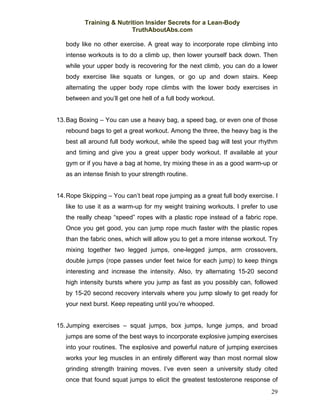 Training & Nutrition Insider Secrets for a Lean-Body
                          TruthAboutAbs.com

   body like no other exercise. A great way to incorporate rope climbing into
   intense workouts is to do a climb up, then lower yourself back down. Then
   while your upper body is recovering for the next climb, you can do a lower
   body exercise like squats or lunges, or go up and down stairs. Keep
   alternating the upper body rope climbs with the lower body exercises in
   between and you’ll get one hell of a full body workout.


13. Bag Boxing – You can use a heavy bag, a speed bag, or even one of those
   rebound bags to get a great workout. Among the three, the heavy bag is the
   best all around full body workout, while the speed bag will test your rhythm
   and timing and give you a great upper body workout. If available at your
   gym or if you have a bag at home, try mixing these in as a good warm-up or
   as an intense finish to your strength routine.


14. Rope Skipping – You can’t beat rope jumping as a great full body exercise. I
   like to use it as a warm-up for my weight training workouts. I prefer to use
   the really cheap “speed” ropes with a plastic rope instead of a fabric rope.
   Once you get good, you can jump rope much faster with the plastic ropes
   than the fabric ones, which will allow you to get a more intense workout. Try
   mixing together two legged jumps, one-legged jumps, arm crossovers,
   double jumps (rope passes under feet twice for each jump) to keep things
   interesting and increase the intensity. Also, try alternating 15-20 second
   high intensity bursts where you jump as fast as you possibly can, followed
   by 15-20 second recovery intervals where you jump slowly to get ready for
   your next burst. Keep repeating until you’re whooped.


15. Jumping exercises – squat jumps, box jumps, lunge jumps, and broad
   jumps are some of the best ways to incorporate explosive jumping exercises
   into your routines. The explosive and powerful nature of jumping exercises
   works your leg muscles in an entirely different way than most normal slow
   grinding strength training moves. I’ve even seen a university study cited
   once that found squat jumps to elicit the greatest testosterone response of
                                                                             29
 
