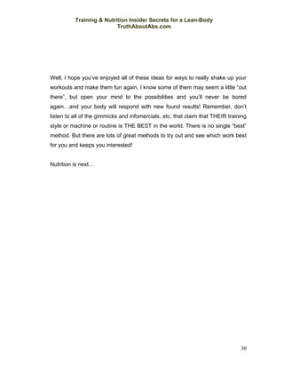 Training & Nutrition Insider Secrets for a Lean-Body
                          TruthAboutAbs.com




Well, I hope you’ve enjoyed all of these ideas for ways to really shake up your
workouts and make them fun again. I know some of them may seem a little “out
there”, but open your mind to the possibilities and you’ll never be bored
again…and your body will respond with new found results! Remember, don’t
listen to all of the gimmicks and infomercials, etc. that claim that THEIR training
style or machine or routine is THE BEST in the world. There is no single “best”
method. But there are lots of great methods to try out and see which work best
for you and keeps you interested!


Nutrition is next…




                                                                                30
 