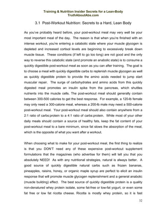 Training & Nutrition Insider Secrets for a Lean-Body
                             TruthAboutAbs.com

       3.1 Post-Workout Nutrition: Secrets to a Hard, Lean Body

As you’ve probably heard before, your post-workout meal may very well be your
most important meal of the day. The reason is that when you’re finished with an
intense workout, you’re entering a catabolic state where your muscle glycogen is
depleted and increased cortisol levels are beginning to excessively break down
muscle tissue. These conditions (if left to go too long) are not good and the only
way to reverse this catabolic state (and promote an anabolic state) is to consume a
quickly digestible post-workout meal as soon as you can after training. The goal is
to choose a meal with quickly digestible carbs to replenish muscle glycogen as well
as quickly digestible protein to provide the amino acids needed to jump start
muscular repair. The surge of carbohydrates and amino acids from this quickly
digested meal promotes an insulin spike from the pancreas, which shuttles
nutrients into the muscle cells. The post-workout meal should generally contain
between 300-500 calories to get the best response. For example, a 120-lb female
may only need a 300-calorie meal, whereas a 200-lb male may need a 500-calorie
post-workout meal. Your post-workout meal should also contain anywhere from a
2:1 ratio of carbs:protein to a 4:1 ratio of carbs:protein. While most of your other
daily meals should contain a source of healthy fats, keep the fat content of your
post-workout meal to a bare minimum, since fat slows the absorption of the meal,
which is the opposite of what you want after a workout.


When choosing what to make for your post-workout meal, the first thing to realize
is that you DON’T need any of these expensive post-workout supplement
formulations that the magazines (who advertise for them) will tell you that you
absolutely NEED! As with any nutritional strategies, natural is always better. A
good source of quickly digestible natural carbs such as frozen bananas,
pineapples, raisins, honey, or organic maple syrup are perfect to elicit an insulin
response that will promote muscle glycogen replenishment and a general anabolic
(muscle building) effect. The best source of quickly digestible protein is a quality
non-denatured whey protein isolate, some fat-free or low-fat yogurt, or even some
fat free or low fat ricotta cheese. Ricotta is mostly whey protein, so it is fast

                                                                                 32
 