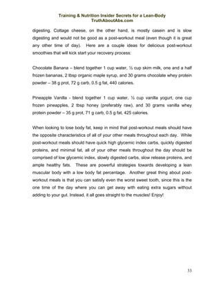Training & Nutrition Insider Secrets for a Lean-Body
                              TruthAboutAbs.com

digesting. Cottage cheese, on the other hand, is mostly casein and is slow
digesting and would not be good as a post-workout meal (even though it is great
any other time of day).      Here are a couple ideas for delicious post-workout
smoothies that will kick start your recovery process:


Chocolate Banana – blend together 1 cup water, ½ cup skim milk, one and a half
frozen bananas, 2 tbsp organic maple syrup, and 30 grams chocolate whey protein
powder – 38 g prot, 72 g carb, 0.5 g fat, 440 calories.


Pineapple Vanilla - blend together 1 cup water, ½ cup vanilla yogurt, one cup
frozen pineapples, 2 tbsp honey (preferably raw), and 30 grams vanilla whey
protein powder – 35 g prot, 71 g carb, 0.5 g fat, 425 calories.


When looking to lose body fat, keep in mind that post-workout meals should have
the opposite characteristics of all of your other meals throughout each day. While
post-workout meals should have quick high glycemic index carbs, quickly digested
proteins, and minimal fat, all of your other meals throughout the day should be
comprised of low glycemic index, slowly digested carbs, slow release proteins, and
ample healthy fats.    These are powerful strategies towards developing a lean
muscular body with a low body fat percentage. Another great thing about post-
workout meals is that you can satisfy even the worst sweet tooth, since this is the
one time of the day where you can get away with eating extra sugars without
adding to your gut. Instead, it all goes straight to the muscles! Enjoy!




                                                                                33
 