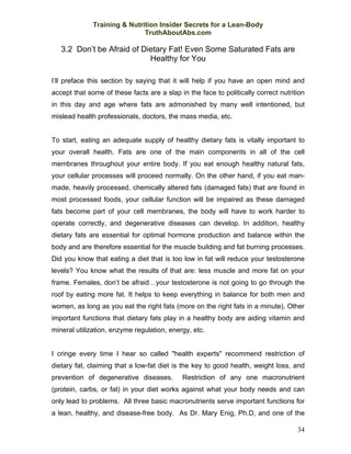 Training & Nutrition Insider Secrets for a Lean-Body
                              TruthAboutAbs.com

   3.2 Don’t be Afraid of Dietary Fat! Even Some Saturated Fats are
                            Healthy for You

I’ll preface this section by saying that it will help if you have an open mind and
accept that some of these facts are a slap in the face to politically correct nutrition
in this day and age where fats are admonished by many well intentioned, but
mislead health professionals, doctors, the mass media, etc.


To start, eating an adequate supply of healthy dietary fats is vitally important to
your overall health. Fats are one of the main components in all of the cell
membranes throughout your entire body. If you eat enough healthy natural fats,
your cellular processes will proceed normally. On the other hand, if you eat man-
made, heavily processed, chemically altered fats (damaged fats) that are found in
most processed foods, your cellular function will be impaired as these damaged
fats become part of your cell membranes, the body will have to work harder to
operate correctly, and degenerative diseases can develop. In addition, healthy
dietary fats are essential for optimal hormone production and balance within the
body and are therefore essential for the muscle building and fat burning processes.
Did you know that eating a diet that is too low in fat will reduce your testosterone
levels? You know what the results of that are: less muscle and more fat on your
frame. Females, don’t be afraid…your testosterone is not going to go through the
roof by eating more fat. It helps to keep everything in balance for both men and
women, as long as you eat the right fats (more on the right fats in a minute). Other
important functions that dietary fats play in a healthy body are aiding vitamin and
mineral utilization, enzyme regulation, energy, etc.


I cringe every time I hear so called "health experts" recommend restriction of
dietary fat, claiming that a low-fat diet is the key to good health, weight loss, and
prevention of degenerative diseases.        Restriction of any one macronutrient
(protein, carbs, or fat) in your diet works against what your body needs and can
only lead to problems. All three basic macronutrients serve important functions for
a lean, healthy, and disease-free body. As Dr. Mary Enig, Ph.D, and one of the

                                                                                    34
 