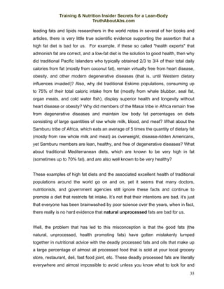 Training & Nutrition Insider Secrets for a Lean-Body
                              TruthAboutAbs.com

leading fats and lipids researchers in the world notes in several of her books and
articles, there is very little true scientific evidence supporting the assertion that a
high fat diet is bad for us. For example, if these so called "health experts" that
admonish fat are correct, and a low-fat diet is the solution to good health, then why
did traditional Pacific Islanders who typically obtained 2/3 to 3/4 of their total daily
calories from fat (mostly from coconut fat), remain virtually free from heart disease,
obesity, and other modern degenerative diseases (that is, until Western dietary
influences invaded)? Also, why did traditional Eskimo populations, consuming up
to 75% of their total caloric intake from fat (mostly from whale blubber, seal fat,
organ meats, and cold water fish), display superior health and longevity without
heart disease or obesity? Why did members of the Masai tribe in Africa remain free
from degenerative diseases and maintain low body fat percentages on diets
consisting of large quantities of raw whole milk, blood, and meat? What about the
Samburu tribe of Africa, which eats an average of 5 times the quantity of dietary fat
(mostly from raw whole milk and meat) as overweight, disease-ridden Americans,
yet Samburu members are lean, healthy, and free of degenerative diseases? What
about traditional Mediterranean diets, which are known to be very high in fat
(sometimes up to 70% fat), and are also well known to be very healthy?


These examples of high fat diets and the associated excellent health of traditional
populations around the world go on and on, yet it seems that many doctors,
nutritionists, and government agencies still ignore these facts and continue to
promote a diet that restricts fat intake. It’s not that their intentions are bad, it’s just
that everyone has been brainwashed by poor science over the years, when in fact,
there really is no hard evidence that natural unprocessed fats are bad for us.


Well, the problem that has led to this misconception is that the good fats (the
natural, unprocessed, health promoting fats) have gotten mistakenly lumped
together in nutritional advice with the deadly processed fats and oils that make up
a large percentage of almost all processed food that is sold at your local grocery
store, restaurant, deli, fast food joint, etc. These deadly processed fats are literally
everywhere and almost impossible to avoid unless you know what to look for and
                                                                                        35
 