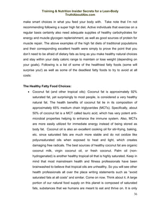 Training & Nutrition Insider Secrets for a Lean-Body
                                TruthAboutAbs.com

make smart choices in what you feed your body with. Take note that I’m not
recommending following a super high fat diet. Active individuals that exercise on a
regular basis certainly also need adequate supplies of healthy carbohydrates for
energy and muscle glycogen replenishment, as well as good sources of protein for
muscle repair. The above examples of the high fat diets of traditional populations
and their corresponding excellent health were simply to prove the point that you
don’t need to be afraid of dietary fats as long as you make healthy natural choices
and stay within your daily caloric range to maintain or lose weight (depending on
your goals). Following is a list of some of the healthiest fatty foods (some will
surprise you!) as well as some of the deadliest fatty foods to try to avoid at all
costs:


The Healthy Fatty Food Choices:
   •     Coconut fat (and other tropical oils): Coconut fat is approximately 92%
         saturated fat, yet surprisingly to most people, is considered a very healthy
         natural fat. The health benefits of coconut fat lie in its composition of
         approximately 65% medium chain triglycerides (MCTs). Specifically, about
         50% of coconut fat is a MCT called lauric acid, which has very potent anti-
         microbial properties helping to enhance the immune system. Also, MCTs
         are more easily utilized for immediate energy instead of being stored as
         body fat. Coconut oil is also an excellent cooking oil for stir-frying, baking,
         etc. since saturated fats are much more stable and do not oxidize like
         polyunsaturated oils when exposed to heat and light, which creates
         damaging free radicals. The best sources of healthy coconut fat are organic
         coconut milk, virgin coconut oil, or fresh coconut. Palm oil (non-
         hydrogenated) is another healthy tropical oil that is highly saturated. Keep in
         mind that most mainstream health and fitness professionals have been
         brainwashed to believe that tropical oils are unhealthy. So you will see other
         health professionals all over the place writing statements such as “avoid
         saturated fats at all costs” and similar. Come on now. Think about it. A large
         portion of our natural food supply on this planet is composed of saturated
         fats, substances that we humans are meant to eat and thrive on. It is only
                                                                                     36
 