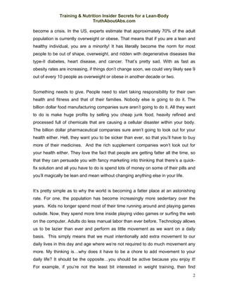 Training & Nutrition Insider Secrets for a Lean-Body
                              TruthAboutAbs.com

become a crisis. In the US, experts estimate that approximately 70% of the adult
population is currently overweight or obese. That means that if you are a lean and
healthy individual, you are a minority! It has literally become the norm for most
people to be out of shape, overweight, and ridden with degenerative diseases like
type-II diabetes, heart disease, and cancer. That’s pretty sad. With as fast as
obesity rates are increasing, if things don’t change soon, we could very likely see 9
out of every 10 people as overweight or obese in another decade or two.


Something needs to give. People need to start taking responsibility for their own
health and fitness and that of their families. Nobody else is going to do it. The
billion dollar food manufacturing companies sure aren’t going to do it. All they want
to do is make huge profits by selling you cheap junk food, heavily refined and
processed full of chemicals that are causing a cellular disaster within your body.
The billion dollar pharmaceutical companies sure aren’t going to look out for your
health either. Hell, they want you to be sicker than ever, so that you’ll have to buy
more of their medicines. And the rich supplement companies won’t look out for
your health either. They love the fact that people are getting fatter all the time, so
that they can persuade you with fancy marketing into thinking that there’s a quick-
fix solution and all you have to do is spend lots of money on some of their pills and
you’ll magically be lean and mean without changing anything else in your life.


It’s pretty simple as to why the world is becoming a fatter place at an astonishing
rate. For one, the population has become increasingly more sedentary over the
years. Kids no longer spend most of their time running around and playing games
outside. Now, they spend more time inside playing video games or surfing the web
on the computer. Adults do less manual labor than ever before. Technology allows
us to be lazier than ever and perform as little movement as we want on a daily
basis. This simply means that we must intentionally add extra movement to our
daily lives in this day and age where we’re not required to do much movement any
more. My thinking is…why does it have to be a chore to add movement to your
daily life? It should be the opposite…you should be active because you enjoy it!
For example, if you’re not the least bit interested in weight training, then find
                                                                                    2
 