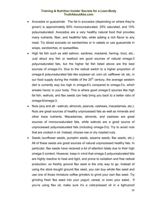 Training & Nutrition Insider Secrets for a Lean-Body
                           TruthAboutAbs.com

•   Avocados or guacamole: The fat in avocados (depending on where they’re
    grown) is approximately 60% monounsaturated, 25% saturated, and 15%
    polyunsaturated. Avocados are a very healthy natural food that provides
    many nutrients, fiber, and healthful fats, while adding a rich flavor to any
    meal. Try sliced avocado on sandwiches or in salads or use guacamole in
    wraps, sandwiches, or quesadillas.
•   High fat fish such as wild salmon, sardines, mackerel, herring, trout, etc.:
    Just about any fish or seafood are good sources of natural omega-3
    polyunsaturated fats, but the higher fat fish listed above are the best
    sources of omega-3’s. Due to the radical switch to a higher proportion of
    omega-6 polyunsaturated fats like soybean oil, corn oil, safflower oil, etc. in
    our food supply during the middle of the 20th century, the average western
    diet is currently way too high in omega-6’s compared to omega-3’s, which
    wreaks havoc in your body. This is where good omega-3 sources like high
    fat fish, walnuts, and flax seeds can help bring you back to a better ratio of
    omega-6/omega-3.
•   Nuts (any and all - walnuts, almonds, peanuts, cashews, macadamias, etc.):
    Nuts are great sources of healthy unprocessed fats as well as minerals and
    other trace nutrients. Macadamias, almonds, and cashews are great
    sources of monounsaturated fats, while walnuts are a good source of
    unprocessed polyunsaturated fats (including omega-3’s). Try to avoid nuts
    that are cooked in oil. Instead, choose raw or dry roasted nuts.
•   Seeds (sunflower seeds, pumpkin seeds, sesame seeds, flax seeds, etc.):
    All of these seeds are great sources of natural unprocessed healthy fats. In
    particular, flax seeds have received a lot of attention lately due to their high
    omega-3 content. However, keep in mind that omega-3 polyunsaturated fats
    are highly reactive to heat and light, and prone to oxidation and free radical
    production, so freshly ground flax seed is the only way to go. Instead of
    using the store bought ground flax seed, you can buy whole flax seed and
    use one of those miniature coffee grinders to grind your own flax seed. Try
    grinding fresh flax seed into your yogurt, cereal, or even your salad. If
    you’re using flax oil, make sure it’s a cold-pressed oil in a light-proof
                                                                                 38
 
