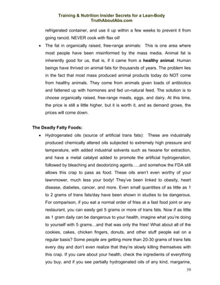 Training & Nutrition Insider Secrets for a Lean-Body
                             TruthAboutAbs.com

      refrigerated container, and use it up within a few weeks to prevent it from
      going rancid. NEVER cook with flax oil!
  •   The fat in organically raised, free-range animals: This is one area where
      most people have been misinformed by the mass media. Animal fat is
      inherently good for us, that is, if it came from a healthy animal. Human
      beings have thrived on animal fats for thousands of years. The problem lies
      in the fact that most mass produced animal products today do NOT come
      from healthy animals. They come from animals given loads of antibiotics
      and fattened up with hormones and fed un-natural feed. The solution is to
      choose organically raised, free-range meats, eggs, and dairy. At this time,
      the price is still a little higher, but it is worth it, and as demand grows, the
      prices will come down.


The Deadly Fatty Foods:
  •   Hydrogenated oils (source of artificial trans fats):    These are industrially
      produced chemically altered oils subjected to extremely high pressure and
      temperature, with added industrial solvents such as hexane for extraction,
      and have a metal catalyst added to promote the artificial hydrogenation,
      followed by bleaching and deodorizing agents…..and somehow the FDA still
      allows this crap to pass as food. These oils aren’t even worthy of your
      lawnmower, much less your body! They’ve been linked to obesity, heart
      disease, diabetes, cancer, and more. Even small quantities of as little as 1
      to 2 grams of trans fats/day have been shown in studies to be dangerous.
      For comparison, if you eat a normal order of fries at a fast food joint or any
      restaurant, you can easily get 5 grams or more of trans fats. Now if as little
      as 1 gram daily can be dangerous to your health, imagine what you’re doing
      to yourself with 5 grams…and that was only the fries! What about all of the
      cookies, cakes, chicken fingers, donuts, and other stuff people eat on a
      regular basis? Some people are getting more than 20-30 grams of trans fats
      every day and don’t even realize that they’re slowly killing themselves with
      this crap. If you care about your health, check the ingredients of everything
      you buy, and if you see partially hydrogenated oils of any kind, margarine,
                                                                                   39
 